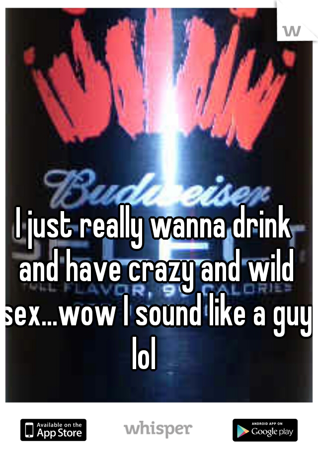 I just really wanna drink and have crazy and wild sex...wow I sound like a guy lol    