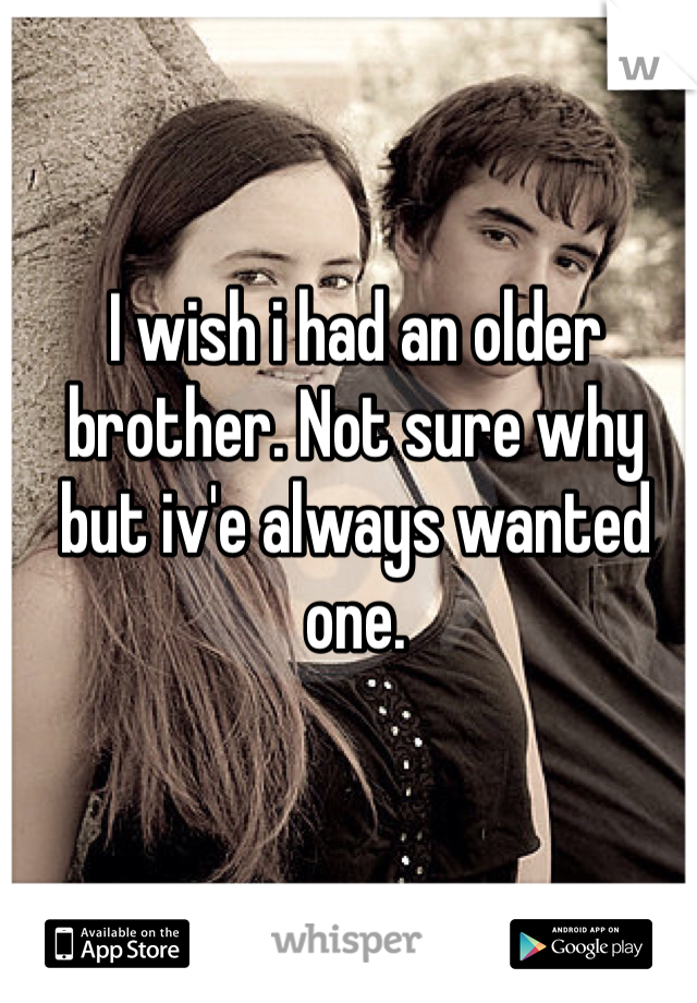 I wish i had an older brother. Not sure why but iv'e always wanted one.