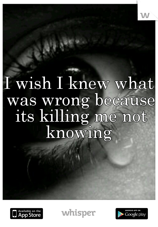 I wish I knew what was wrong because its killing me not knowing 