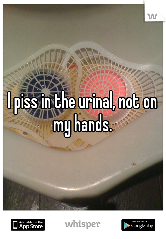 I piss in the urinal, not on my hands. 