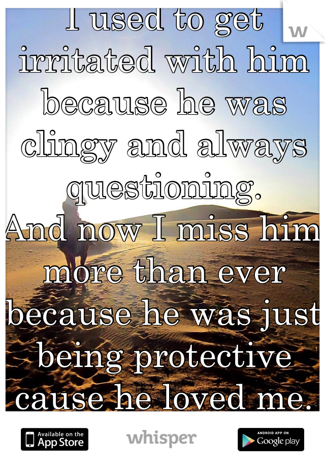 I used to get irritated with him because he was clingy and always questioning.
And now I miss him more than ever because he was just being protective cause he loved me. 