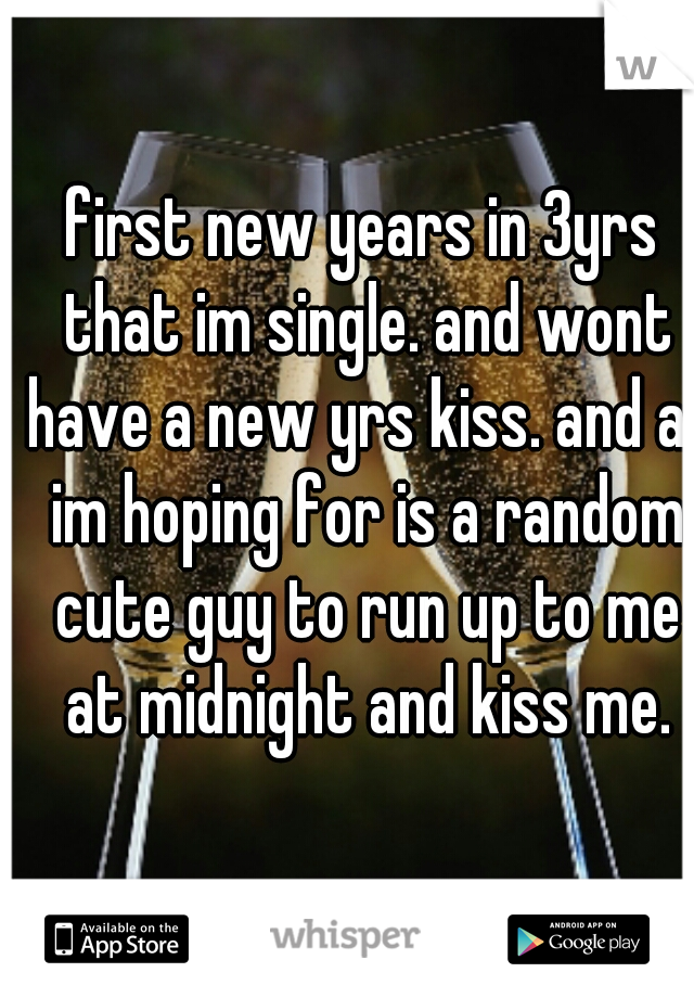 first new years in 3yrs that im single. and wont have a new yrs kiss. and all im hoping for is a random cute guy to run up to me at midnight and kiss me.