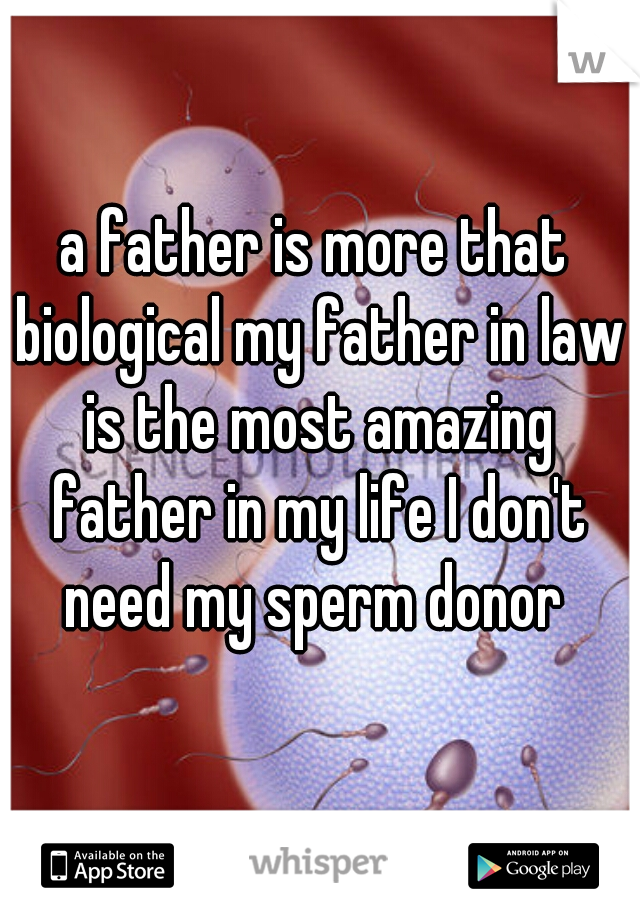 a father is more that biological my father in law is the most amazing father in my life I don't need my sperm donor 