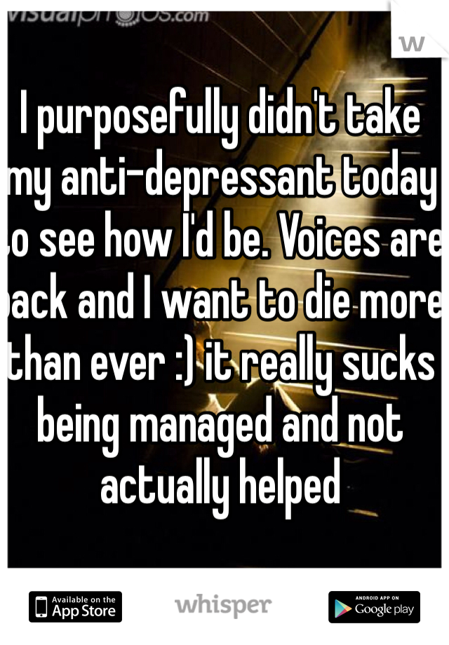 I purposefully didn't take my anti-depressant today to see how I'd be. Voices are back and I want to die more than ever :) it really sucks being managed and not actually helped