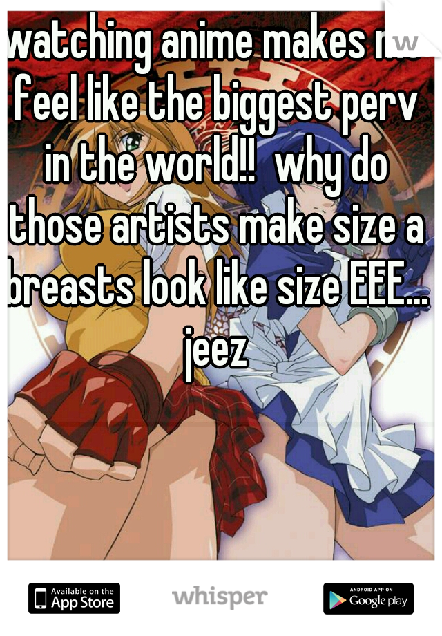 watching anime makes me feel like the biggest perv in the world!!  why do those artists make size a breasts look like size EEE... jeez