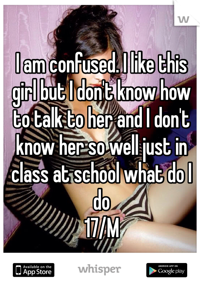 I am confused. I like this girl but I don't know how to talk to her and I don't know her so well just in class at school what do I do 
17/M