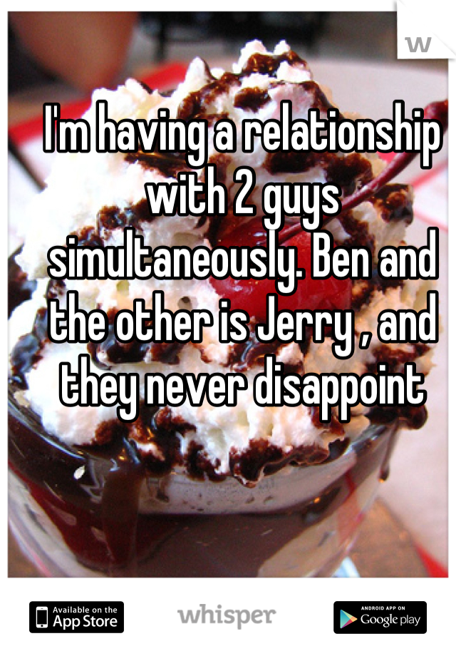 I'm having a relationship with 2 guys simultaneously. Ben and the other is Jerry , and they never disappoint