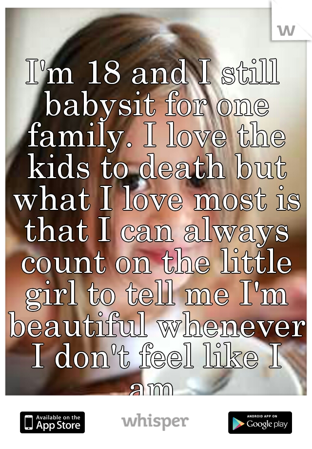 I'm 18 and I still babysit for one family. I love the kids to death but what I love most is that I can always count on the little girl to tell me I'm beautiful whenever I don't feel like I am 