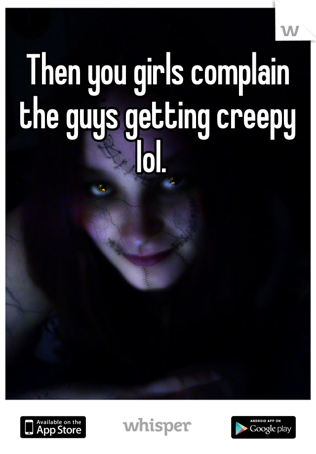 Then you girls complain the guys getting creepy lol.  