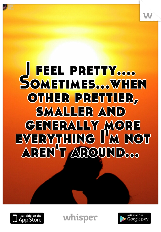 I feel pretty.... Sometimes...when other prettier, smaller and  generally more everything I'm not aren't around... 