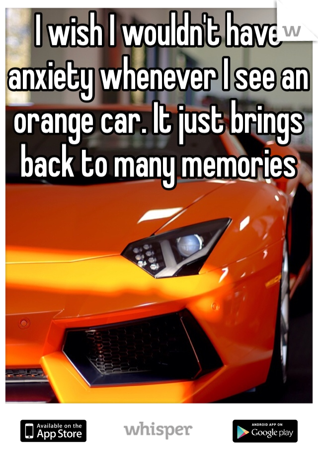 I wish I wouldn't have anxiety whenever I see an orange car. It just brings back to many memories 