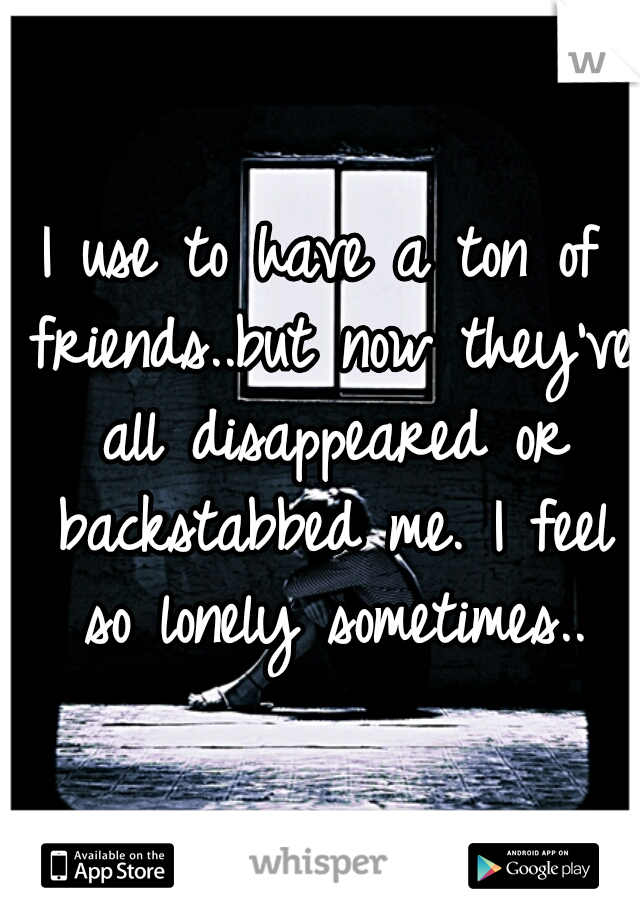 I use to have a ton of friends..but now they've all disappeared or backstabbed me. I feel so lonely sometimes..