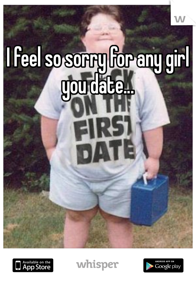 I feel so sorry for any girl you date...