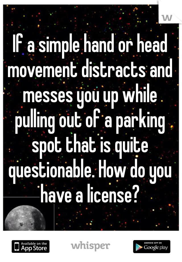 If a simple hand or head movement distracts and messes you up while pulling out of a parking spot that is quite questionable. How do you have a license?