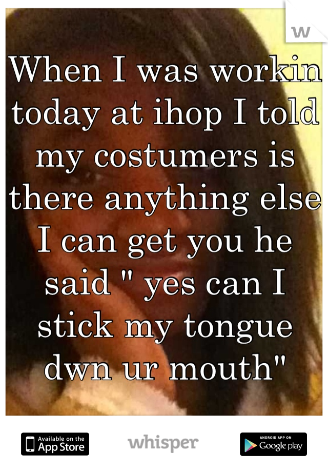 When I was workin today at ihop I told my costumers is there anything else I can get you he said " yes can I stick my tongue dwn ur mouth"