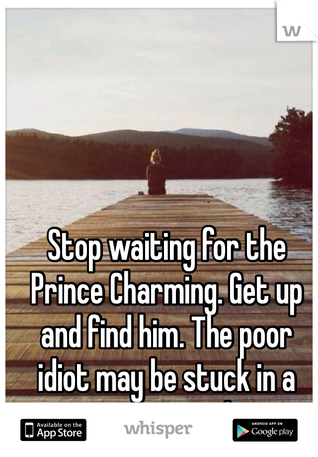 Stop waiting for the Prince Charming. Get up and find him. The poor idiot may be stuck in a tree or something.
