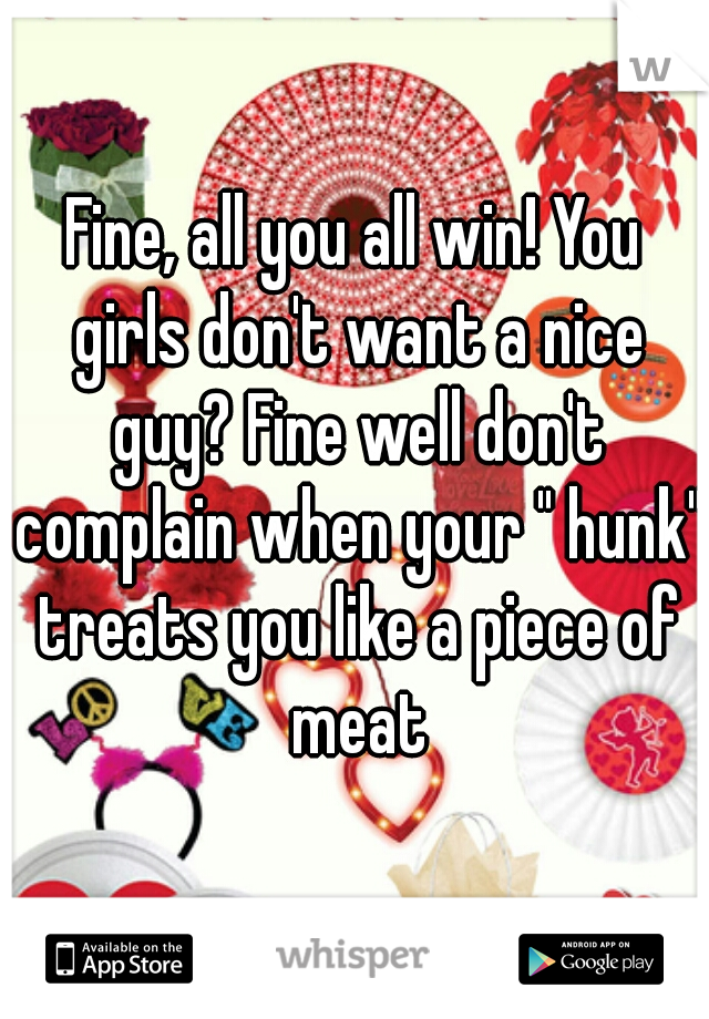 Fine, all you all win! You girls don't want a nice guy? Fine well don't complain when your " hunk" treats you like a piece of meat