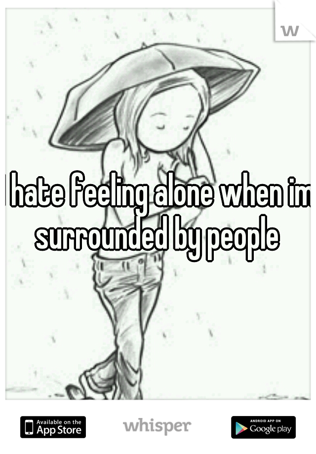 I hate feeling alone when im surrounded by people 
