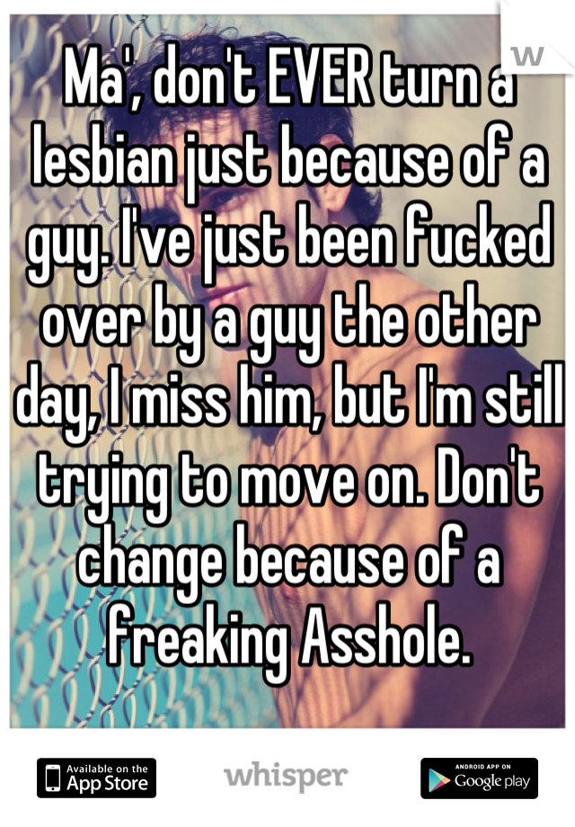 Ma', don't EVER turn a lesbian just because of a guy. I've just been fucked over by a guy the other day, I miss him, but I'm still trying to move on. Don't change because of a freaking Asshole.