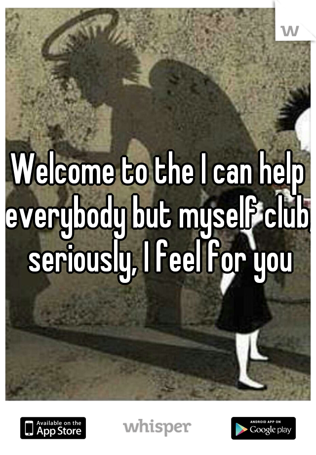 Welcome to the I can help everybody but myself club, seriously, I feel for you