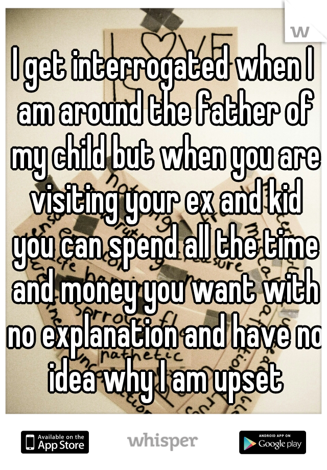 I get interrogated when I am around the father of my child but when you are visiting your ex and kid you can spend all the time and money you want with no explanation and have no idea why I am upset