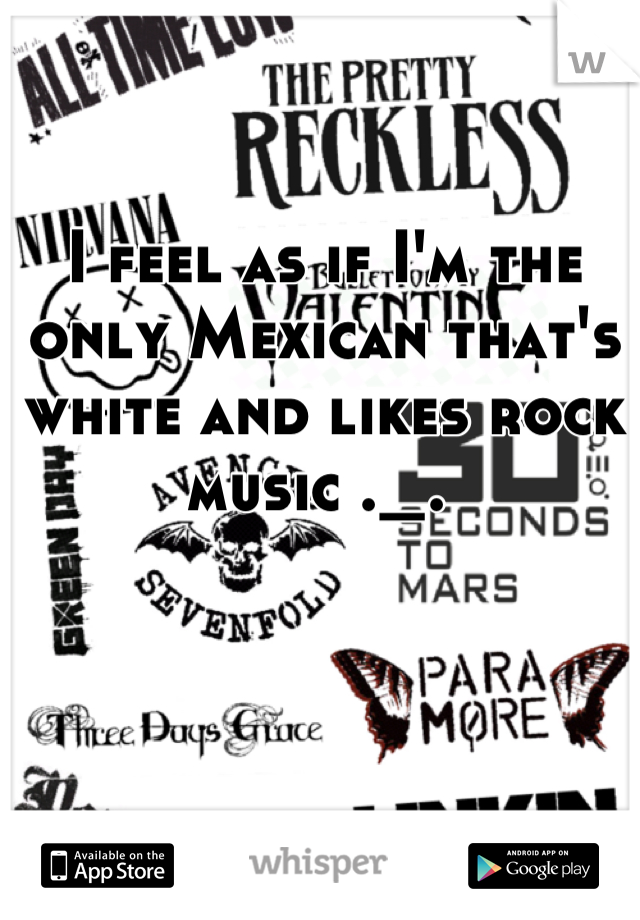 I feel as if I'm the only Mexican that's white and likes rock music ._. 