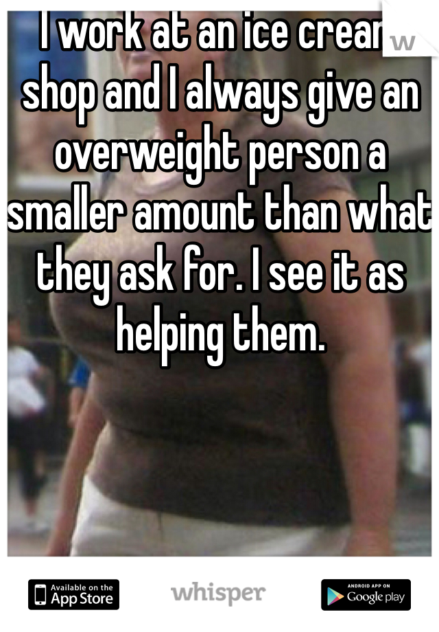 I work at an ice cream shop and I always give an overweight person a smaller amount than what they ask for. I see it as helping them.