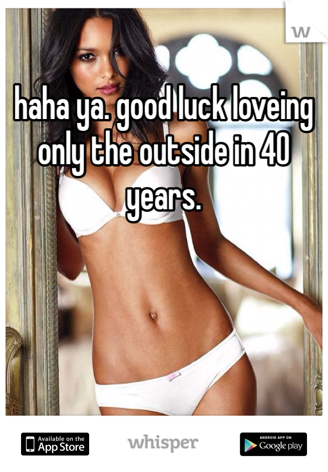 haha ya. good luck loveing only the outside in 40 years. 