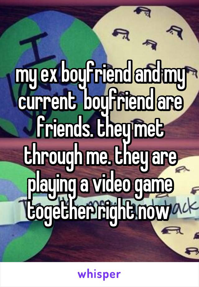 my ex boyfriend and my current  boyfriend are friends. they met through me. they are playing a video game together right now 