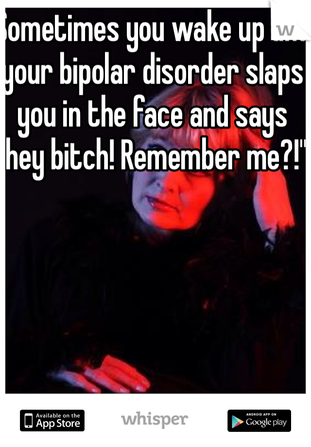 Sometimes you wake up and your bipolar disorder slaps you in the face and says "hey bitch! Remember me?!"