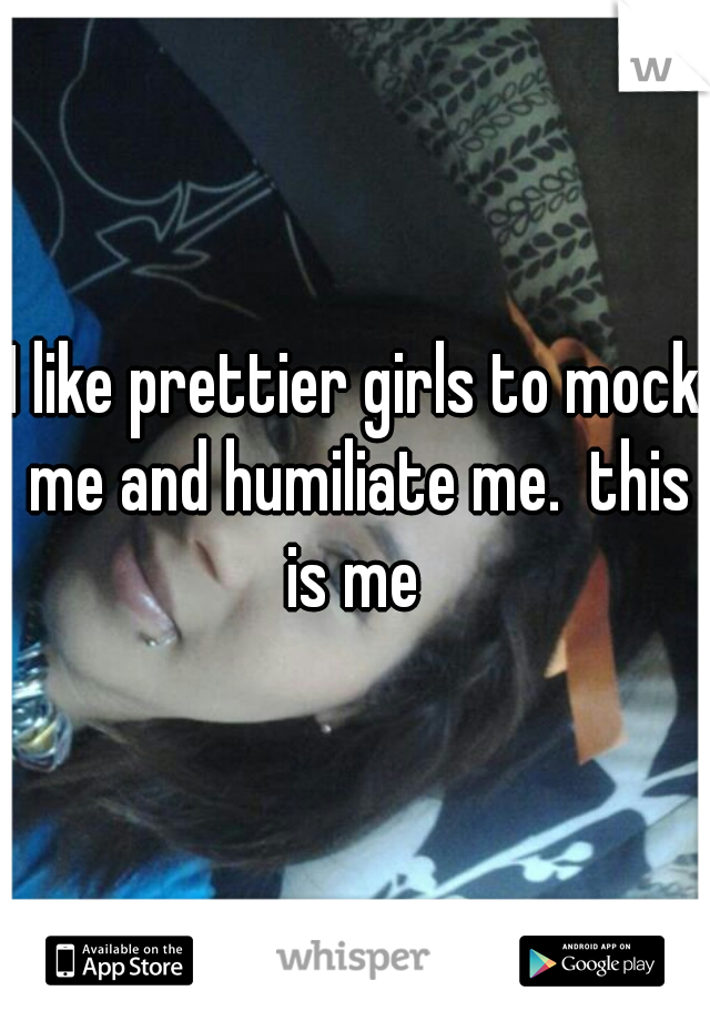 I like prettier girls to mock me and humiliate me.  this is me 