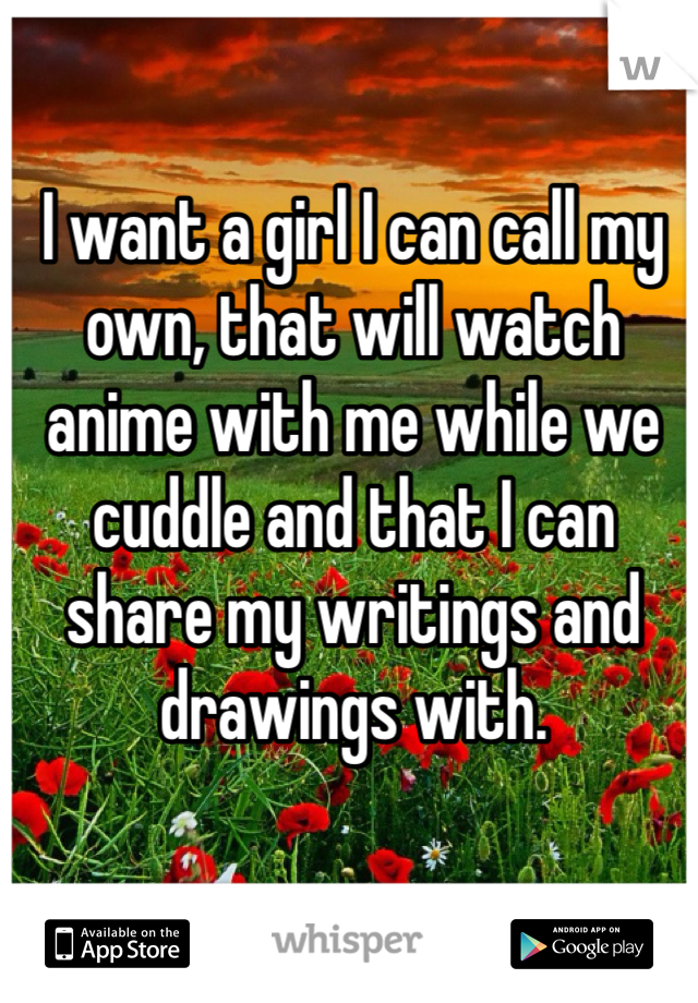I want a girl I can call my own, that will watch anime with me while we cuddle and that I can share my writings and drawings with.
