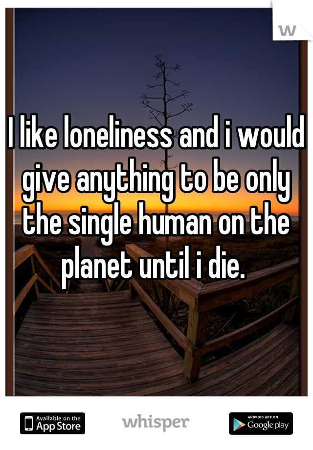 I like loneliness and i would give anything to be only the single human on the planet until i die. 