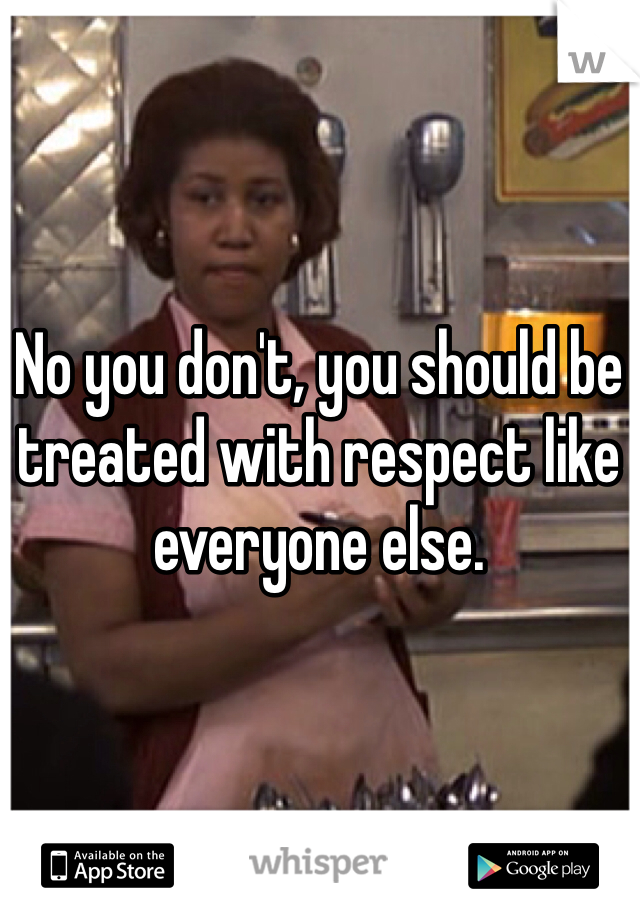 No you don't, you should be treated with respect like everyone else. 