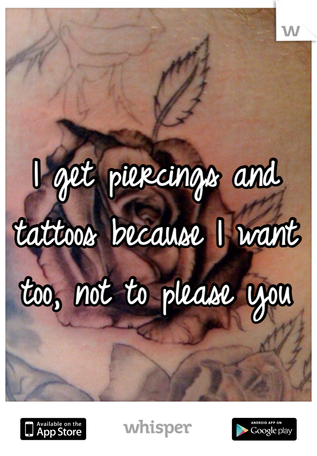 I get piercings and tattoos because I want too, not to please you 