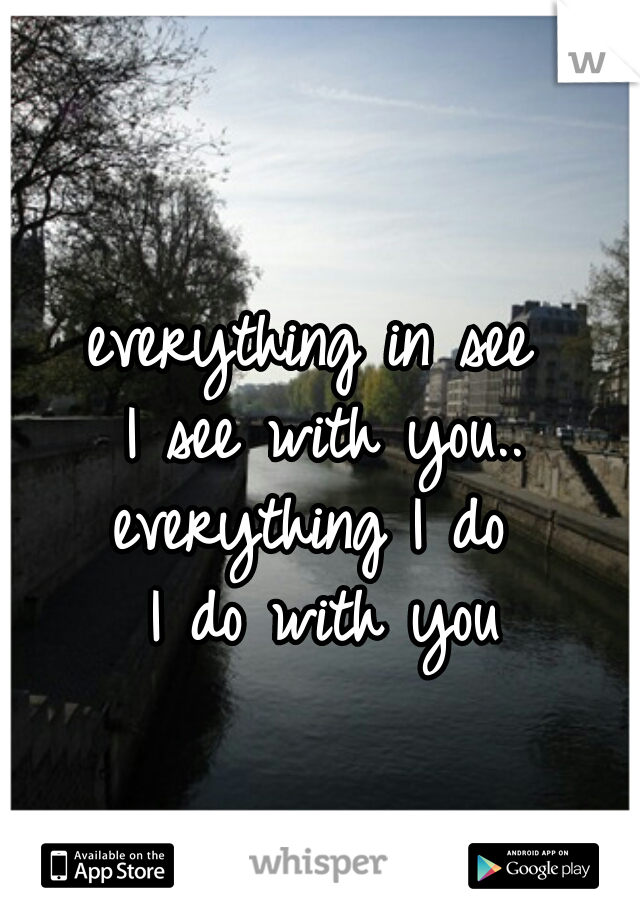 everything in see 
I see with you..
everything I do 
I do with you