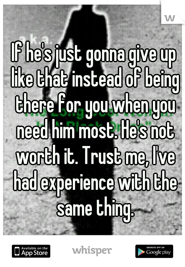 If he's just gonna give up like that instead of being there for you when you need him most. He's not worth it. Trust me, I've had experience with the same thing.