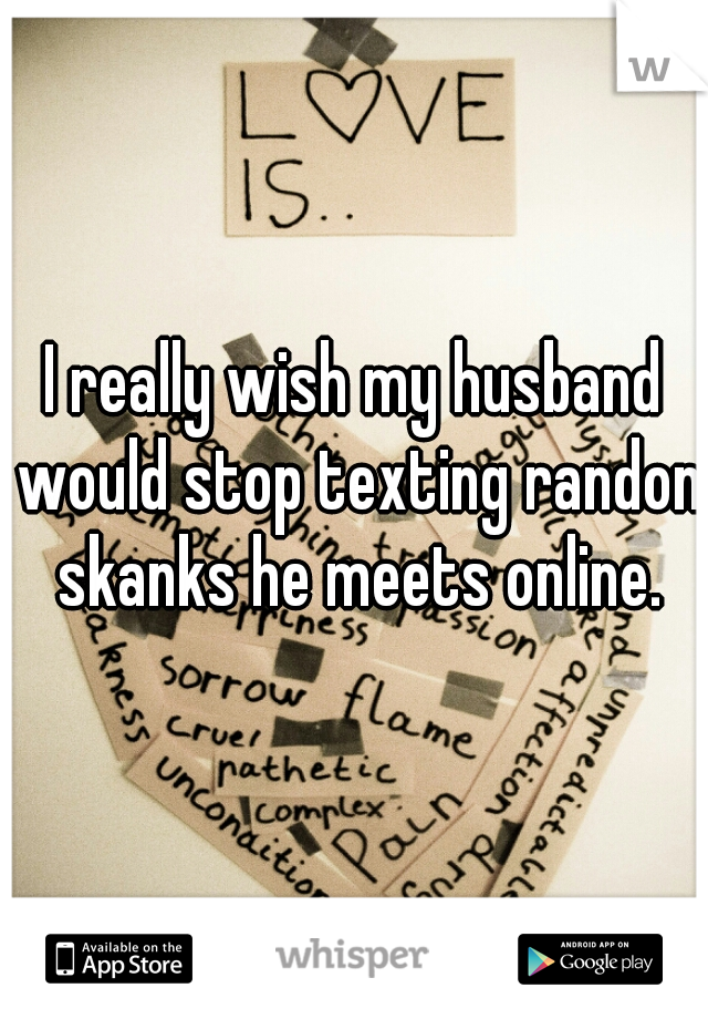 I really wish my husband would stop texting randon skanks he meets online.