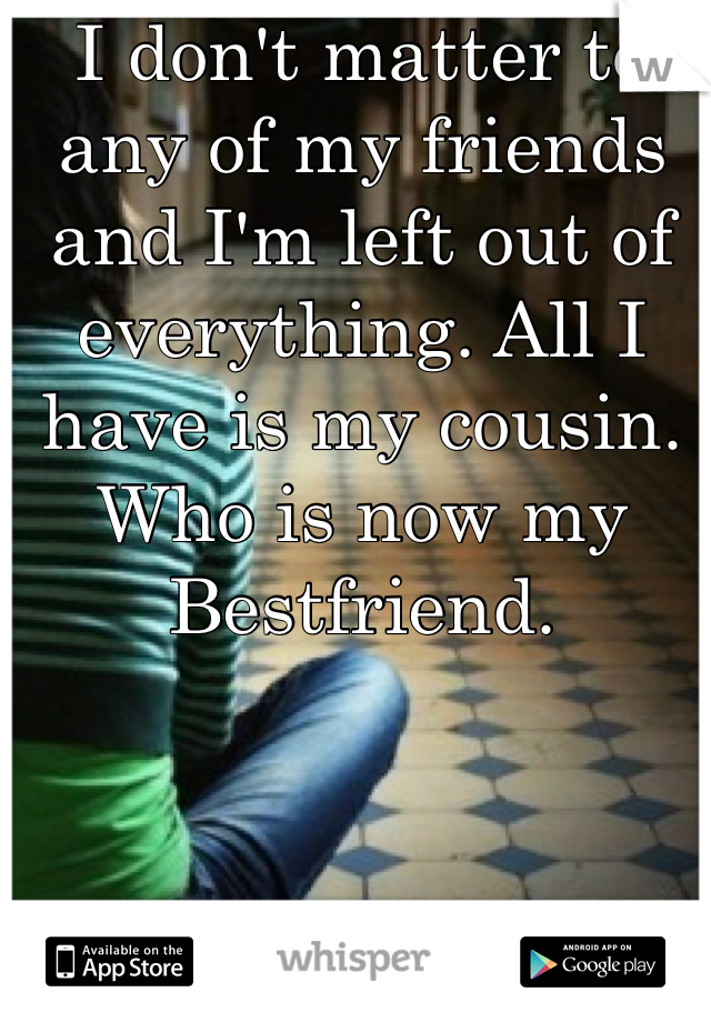 I don't matter to any of my friends and I'm left out of everything. All I have is my cousin. Who is now my Bestfriend. 