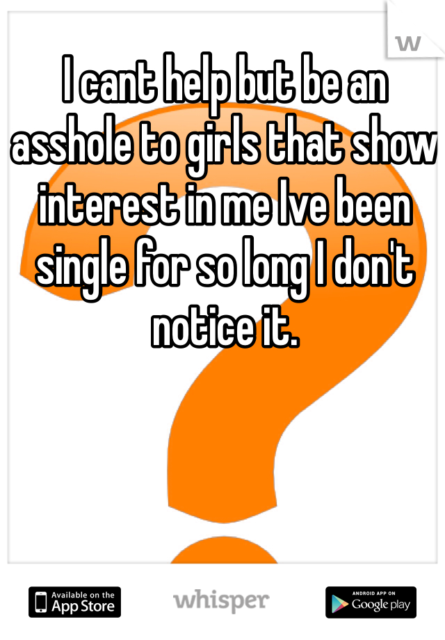 I cant help but be an asshole to girls that show interest in me Ive been single for so long I don't notice it. 