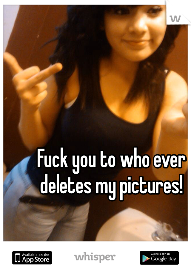 Fuck you to who ever deletes my pictures!