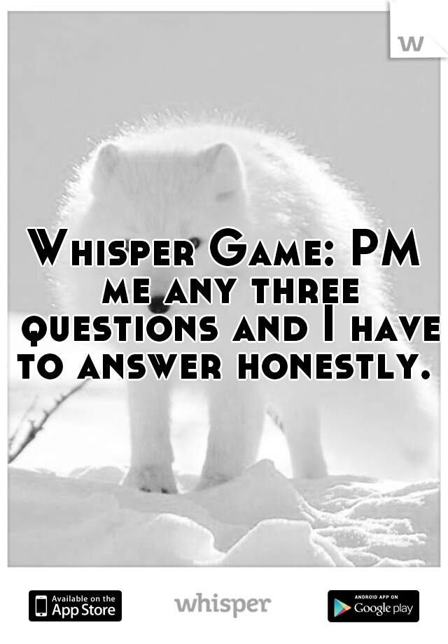 Whisper Game: PM me any three questions and I have to answer honestly. 