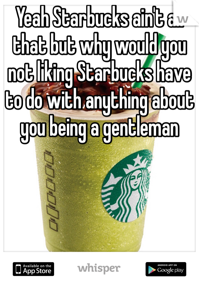 Yeah Starbucks ain't all that but why would you not liking Starbucks have to do with anything about you being a gentleman