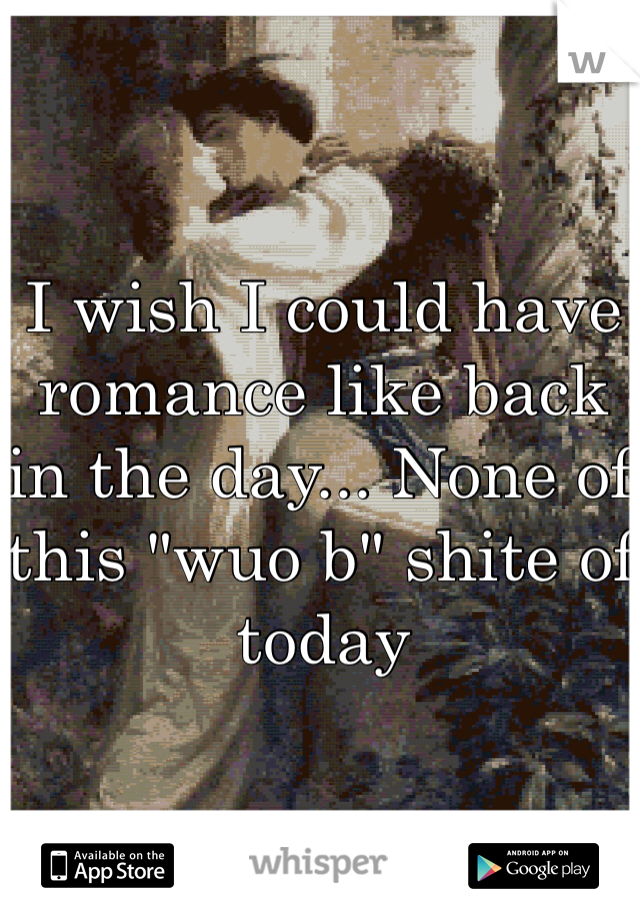 I wish I could have romance like back in the day... None of this "wuo b" shite of today