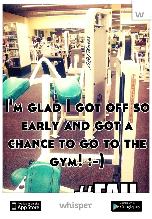 I'm glad I got off so early and got a chance to go to the gym! :-)