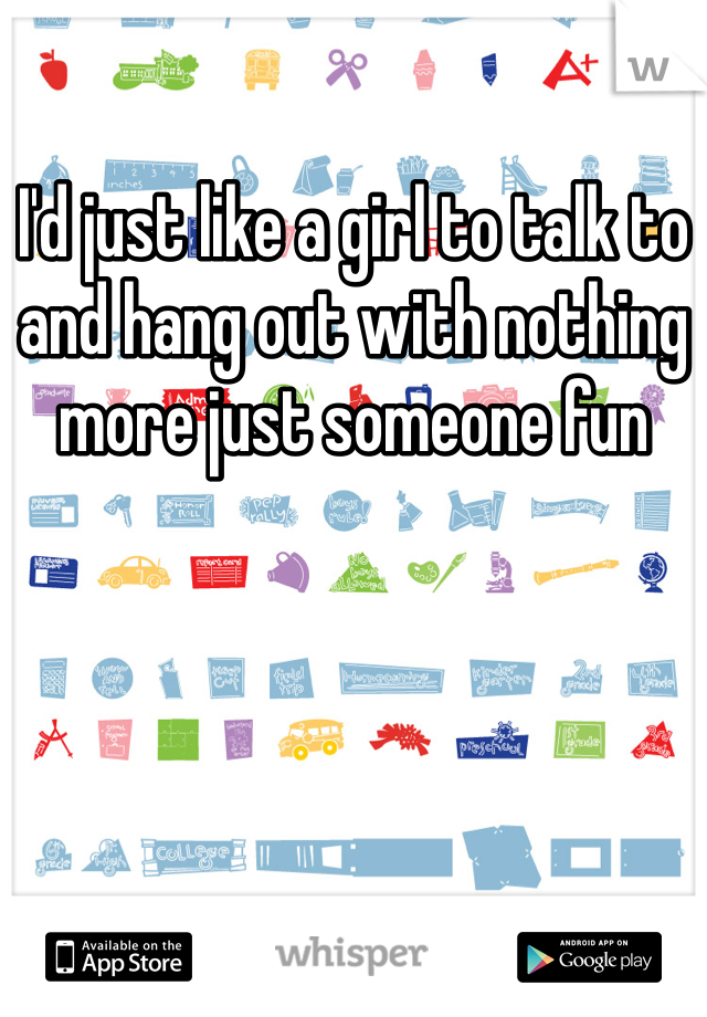 I'd just like a girl to talk to and hang out with nothing more just someone fun 