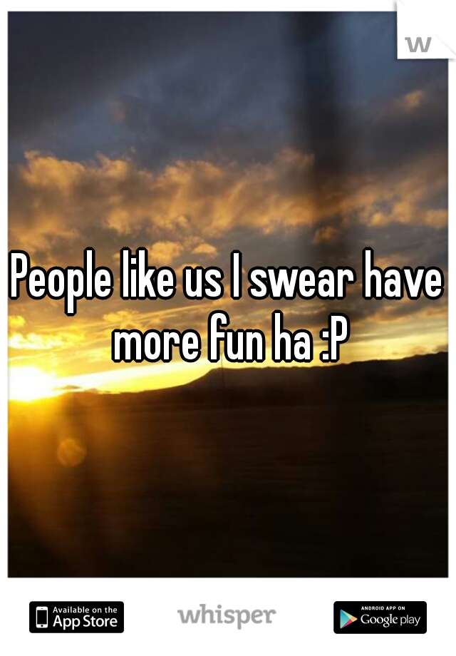 People like us I swear have more fun ha :P