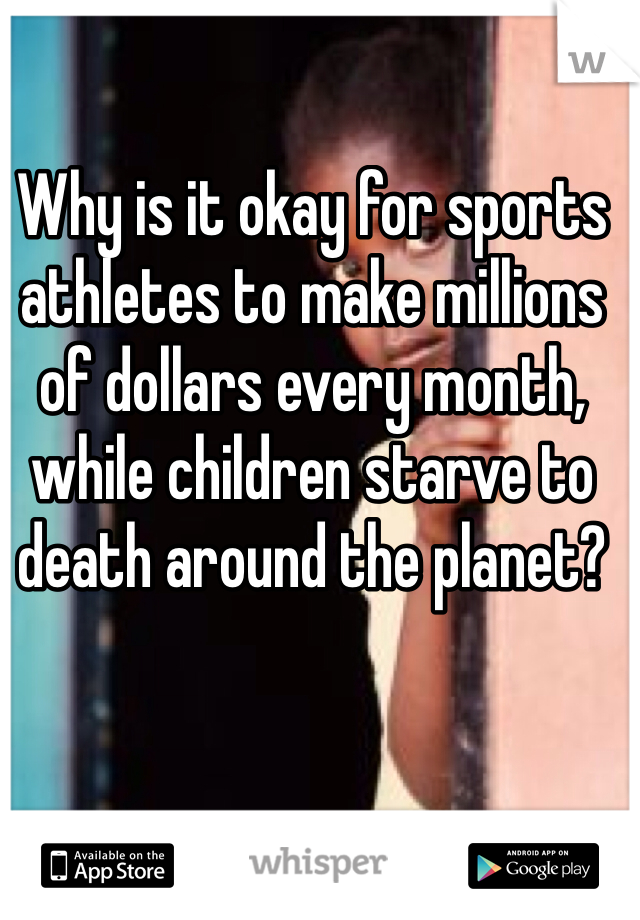 Why is it okay for sports athletes to make millions of dollars every month, while children starve to death around the planet? 