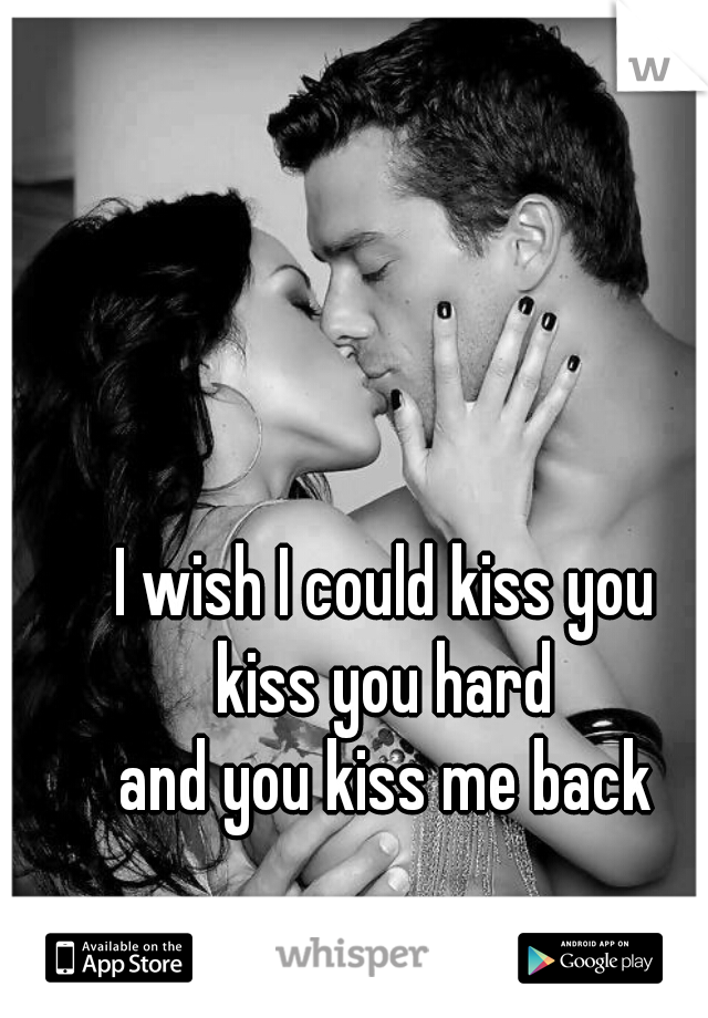 I wish I could kiss you
kiss you hard
and you kiss me back