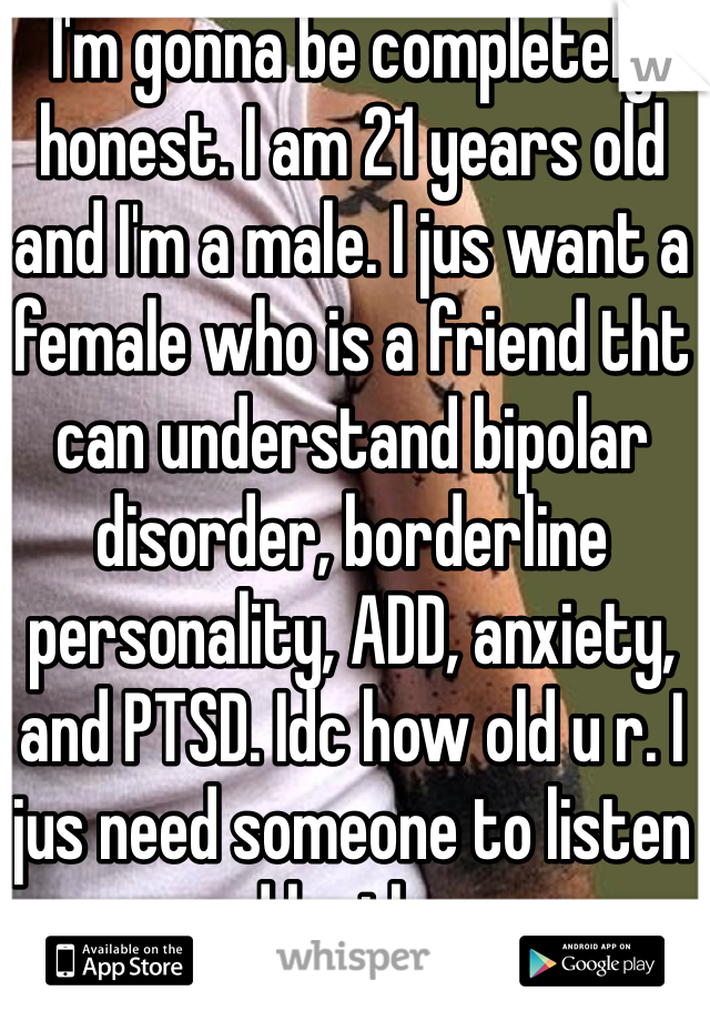 I'm gonna be completely honest. I am 21 years old and I'm a male. I jus want a female who is a friend tht can understand bipolar disorder, borderline personality, ADD, anxiety, and PTSD. Idc how old u r. I jus need someone to listen and be there.